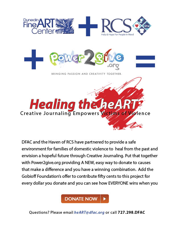 [1]Dunedin Fine Art Center + [2]RCS [3]power2give Healing the heART - creative journaling empowers victims of violence DFAC and the Haven of RCS have partnered to provide a safe environment for victims of domestic violence to begin the healing process in a creative non-judgemental way. Put that together with Power2give.org providing A NEW, easy way to donate to causes that make a difference and you have a winning combination. Add the Gobioff Foundation’s offer to contribute fifty cents to this project for every dollar you donate and you can see how EVERYONE wins when you [4]Donate NOW! [5]heart@dfac.org  Can't see this email or want to SHARE IT WITH FRIENDS? [6]Click HERE for a web version!  References  1. http://www.dfac.org/ 2. http://www.rcspinellas.org/haven 3. http://power2give.org/TampaBay/Project/Detail?projectId=2752 4. http://power2give.org/TampaBay/Project/Detail?projectId=2752 mailto:heart@dfac.org?subject=Healing%20the%20heART 6. http://www.dfac.org/?p=4566