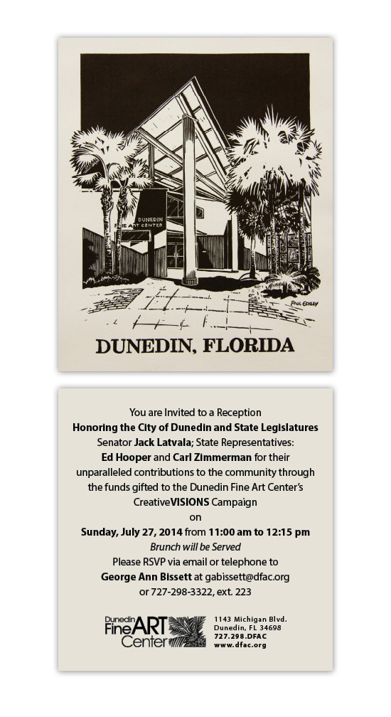 You are Invited to a Reception Honoring the City of Dunedin and State Legislatures Senator Jack Latvala; State Representatives: Ed Hooper and Carl Zimmerman for their unparalleled contributions to the community through the funds gifted to the Dunedin Fine Art Center’s CreativeVISIONS Campaign on Sunday, July 27, 2014 from 11:00 am to 12:15 pm Brunch will be Served Please RSVP via email or telephone to George Ann Bissett at gabissett@dfac.org or 727-298-3322, ext. 223 [1][jpeg] [2]Dunedin Fine Art Center 1143 Michigan Blvd. Dunedin, FL 34698 727.298.DFAC www.dfac.org  References  1. mailto:gabissett@dfac.org?subject=July%2027%20Event%20RSVP 2. http://www.dfac.org/