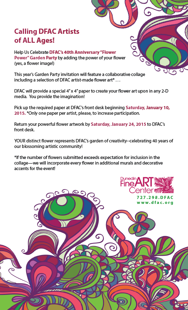 Calling DFAC Artists  of ALL Ages!  Help Us Celebrate DFAC’s 40th Anniversary “Flower Power” Garden Party by adding the power of your flower (yes, a flower image!)  This year’s Garden Party invitation will feature a collaborative collage including a selection of DFAC artist-made flower art* . . .  DFAC will provide a special 4” x 4” paper to create your flower art upon in any 2-D media.  You provide the imagination!  Pick up the required paper at DFAC’s front desk beginning Saturday, January 10, 2015. *Only one paper per artist, please, to increase participation.  Return your powerful flower artwork by Saturday, January 24, 2015 to DFAC’s front desk.  YOUR distinct flower represents DFAC’s garden of creativity--celebrating 40 years of our blossoming artistic community!  *If the number of flowers submitted exceeds expectation for inclusion in the collage—we will incorporate every flower in additional murals and decorative accents for the event! 