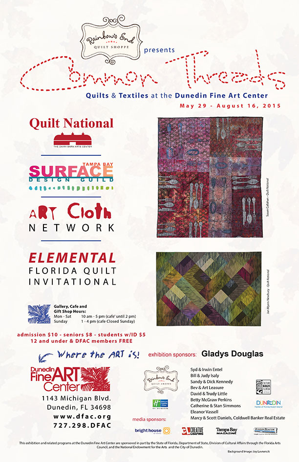 Quilts & Textiles at the Dunedin Fine Art Center May 29 - August 16, 2015 Quilt National THE DAIRY BARN ARTS CENTER Tampa Bay Surface Design Guild The ART Cloth Network ELEMENTAL FLORIDA QUILT INVITATIONAL Gallery, Cafe and Gift Shop Hours: admission $10 - seniors $8 - students w/ID $5 12 and under & DFAC members FREE Mon - Sat 10 am - 5 pm (cafe’ until 2 pm) Sunday 1 - 4 pm (cafe Closed Sunday) The Dunedin Fine Art Center 1143 Michigan Blvd. Dunedin, FL 34698 www.dfac.org 727.298.DFAC