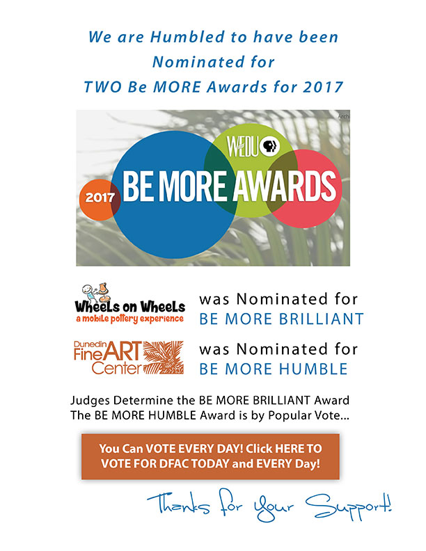 We are Humbled to have been Nominated for TWO Be MORE Awards for 2017 - Wheels on Wheels was Nominated for  BE MORE BRILLIANT (of course!) - The Dunedin Fine Art Center was Nominated for  BE MORE HUMBLE  -  Judges Determine the BE MORE BRILLIANT Award The BE MORE HUMBLE Award is by Popular Vote...  You Can VOTE EVERY DAY! Click HERE TO VOTE FOR DFAC TODAY and EVERY Day!  -  Thanks for Your Support!