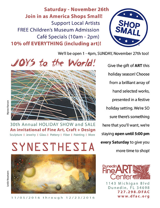 Saturday - November 26th Join in as America Shops Small! Support Local Artists   FREE Children’s Museum Admission Café Specials (10am - 2pm) 10% off EVERYTHING (including art)!  Give the gift of ART this holiday season! Choose from a brilliant array of hand selected works, presented in a festive holiday setting. We’re SO sure there’s something here that you’ll want, we’re staying open until 5:00 pm every Saturday to give you more time to shop!  - Dunedin Fine Art Center - 1143 Michigan Blvd Dunedin, FL 34698 727.298.DFAC www.dfac.org