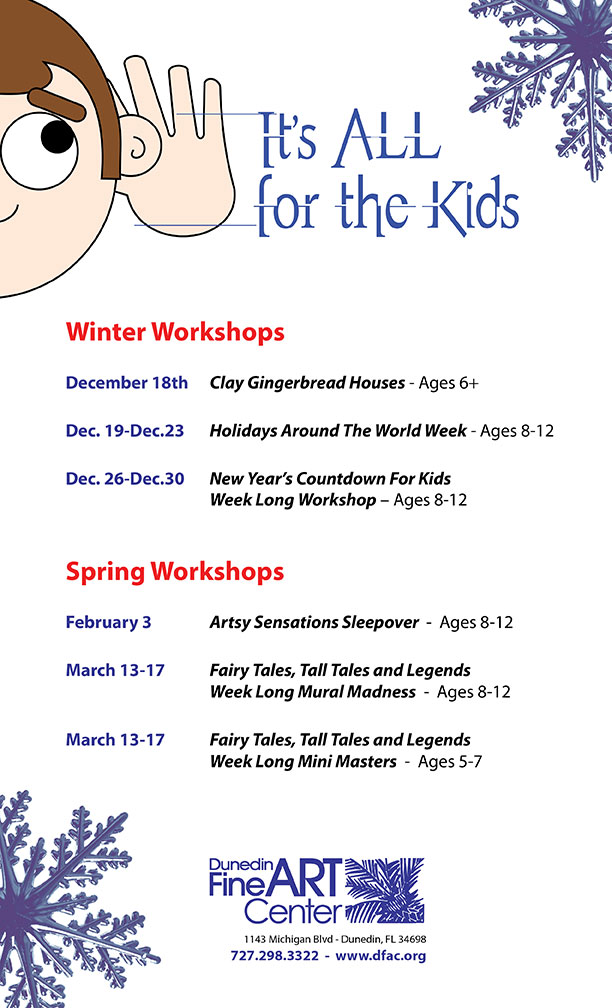 [1]It's ALL for the Kids [2]Winter Workshops December 18th Clay Gingerbread Houses - Ages 6+ Dec. 19-Dec.23 Holidays Around The World Week - Ages 8-12 Dec. 26-Dec.30 New Year’s Countdown For Kids Week Long Workshop – Ages 8-12 Spring Workshops February 3 Artsy Sensations Sleepover - Ages 8-12 March 13-17 Fairy Tales, Tall Tales and Legends Week Long Mural Madness - Ages 8-12 March 13-17 Fairy Tales, Tall Tales and Legends Week Long Mini Masters - Ages 5-7 [3][jpeg] [4]Dunedin Fine Art Center 1143 Michigan Blvd - Dunedin, FL 34698 727.298.3322 - www.dfac.org