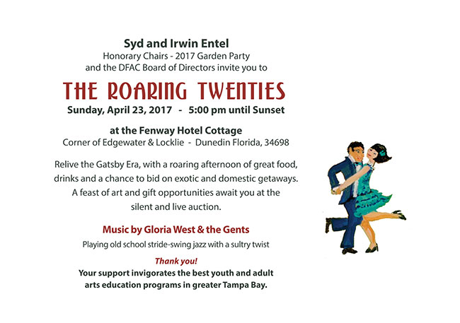 Syd and Irwin Entel Honorary Chairs - 2017 Garden Party and the DFAC Board of Directors invite you to The ROARING Twenties  -   Sunday, April 23, 2017   -   5:00 pm until Sunset  at the Fenway Hotel Cottage Corner of Edgewater & Locklie  -  Dunedin Florida, 34698  Relive the Gatsby Era, with a roaring afternoon of great food, drinks and a chance to bid on exotic and domestic getaways.  A feast of art and gift opportunities await you at the  silent and live auction.  Music by Gloria West & the Gents Playing old school stride-swing jazz with a sultry twist 	 Thank you! Your support invigorates the best youth and adult  arts education programs in greater Tampa Bay. 