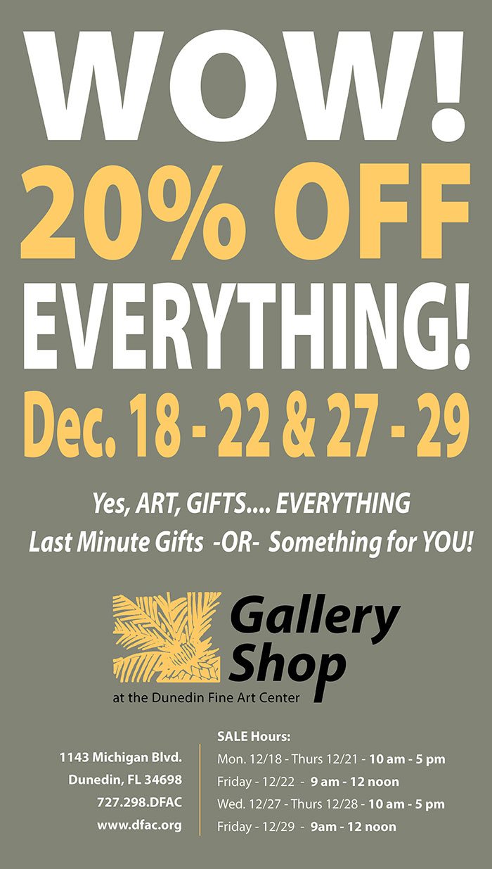 WOW! 20% OFF EVERYTHING  Dec. 18 - 22 & 27 - 29  -  Yes, ART, GIFTS.... EVERYTHING Last Minute Gifts  -OR-  Something for YOU!   Gallery Shop at the Dunedin Fine Art Center  -  1143 Michigan Blvd. Dunedin, FL 34698 727.298.DFAC  www.dfac.org