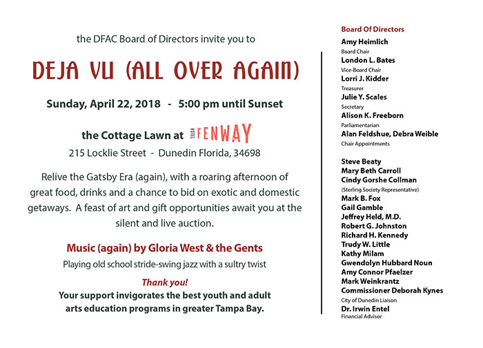 the DFAC Board of Directors invite you to - Deja Vu (all over again) - Sunday, April 22, 2018 - 5:00 pm until Sunset the Cottage Lawn at The Fenway - 215 Locklie Street - Dunedin Florida, 34698 Relive the Gatsby Era (again), with a roaring afternoon of great food, drinks and a chance to bid on exotic and domestic getaways. A feast of art and gift opportunities await you at the silent and live auction. Music (again) by Gloria West & the Gents Playing old school stride-swing jazz with a sultry twist Thank you! Your support invigorates the best youth and adult arts education programs in greater Tampa Bay. - Board Of Directors: Amy Heimlich Board Chair London L. Bates Vice-Board Chair Lorri J. Kidder Treasurer Julie Y. Scales Secretary Alison K. Freeborn Parliamentarian Alan Feldshue, Debra Weible Chair Appointments Steve Beaty Mary Beth Carroll Cindy Gorshe Collman (Sterling Society Representative) Mark B. Fox Gail Gamble Jeffrey Held, M.D. Robert G. Johnston Richard H. Kennedy Trudy W. Little Kathy Milam Gwendolyn Hubbard Noun Amy Connor Pfaelzer Mark Weinkrantz Commissioner Deborah Kynes City of Dunedin Liaison Dr. Irwin Entel Financial Advisor