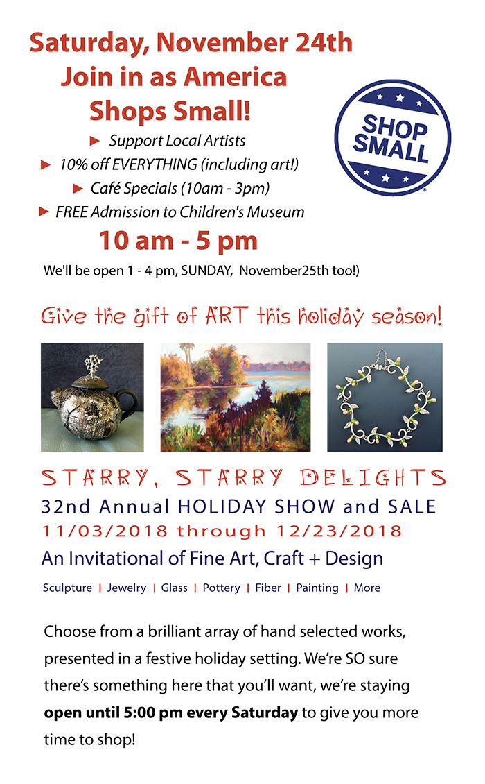 Saturday, November 24th Join in as America Shops Small! Support Local Artists 10% off EVERYTHING (including art!) Café Specials (10am - 3pm) FREE Admission to Children's Museum 10 am - 5 pm We'll be open 1 - 4 pm, SUNDAY, November 25th too!) - Give the gift of ART this holiday season! Choose from a brilliant array of hand selected works, presented in a festive holiday setting. We’re SO sure there’s something here that you’ll want, we’re staying open until 5:00 pm every Saturday to give you more time to shop!