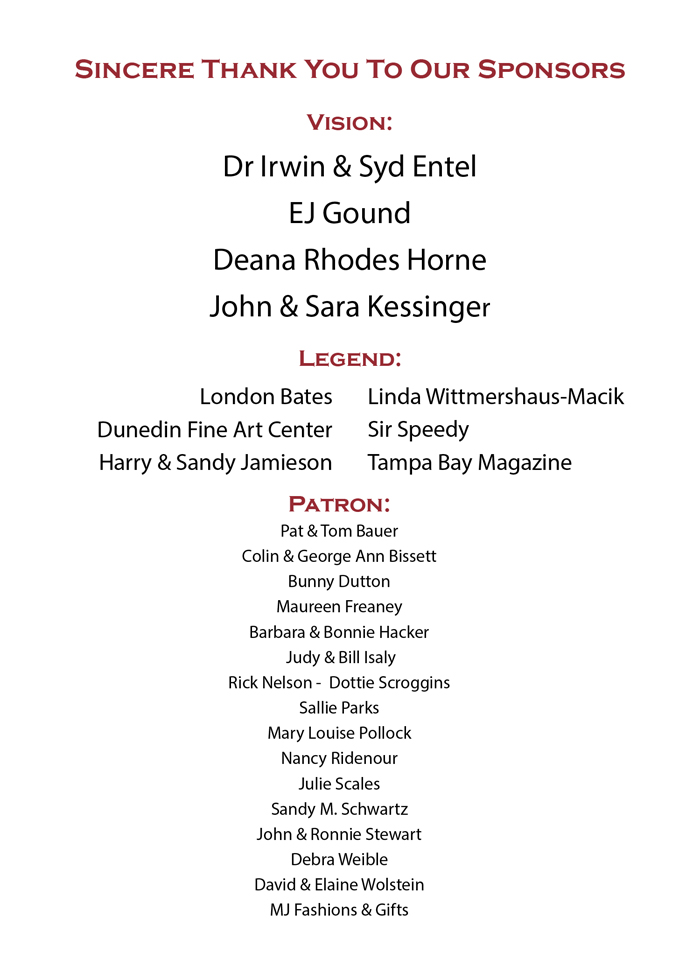Sincere Thank You To Our Sponsors - Vision: Dr Irwin & Syd Entel EJ Gound Deana Rhodes Horne John & Sara Kessinger - Legend: London Bates Dunedin Fine Art Center Harry & Sandy Jamieson Linda Wittmershaus-Macik Sir Speedy Tampa Bay Magazine - Patron: Pat & Tom Bauer Colin & George Ann Bissett Bunny Dutton Barbara & Bonnie Hacker Judy & Bill Isaly Rick Nelson - Dottie Scroggins Sallie Parks Mary Louise Pollock Nancy Ridenour Sandy M. Schwartz John & Ronnie Stewart Debra Weible David & Elaine Wolstein MJ Fashions & Gifts