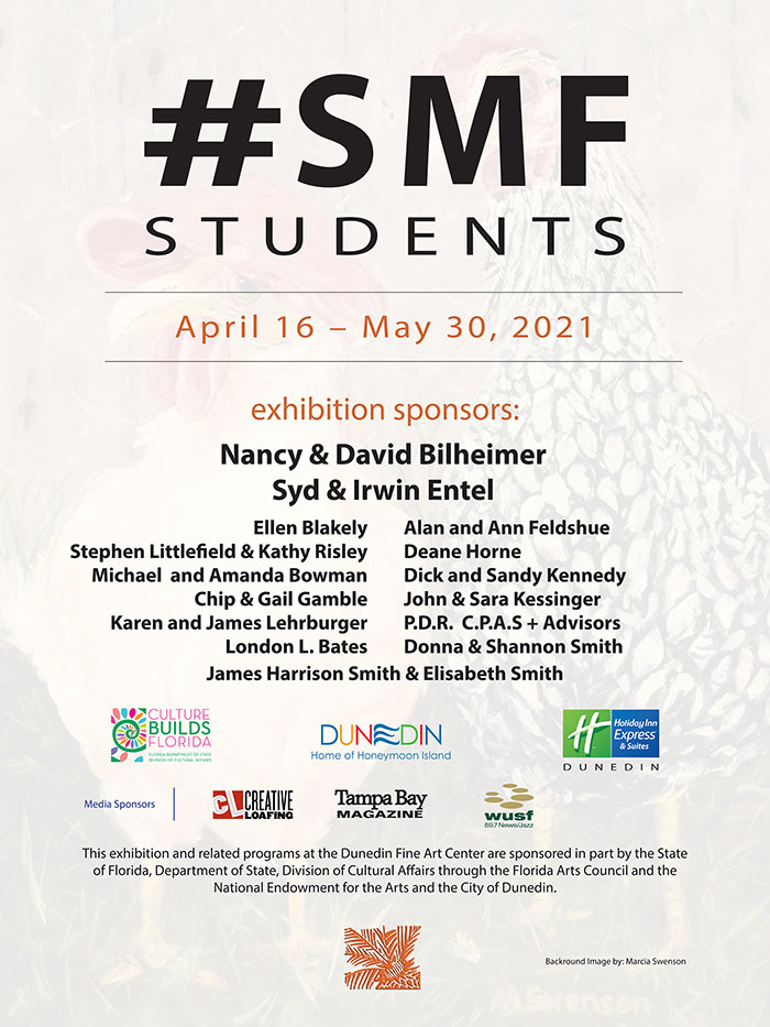 exhibition sponsors: Nancy & David Bilheimer Syd & Irwin Entel Ellen Blakely Stephen Littlefield & Kathy Risley Michael and Amanda Bowman Chip & Gail Gamble Karen and James Lehrburger London L. Bates Alan and Ann Feldshue Deane Horne Dick and Sandy Kennedy John & Sara Kessinger P.D.R. C.P.A.S + Advisors Donna & Shannon Smith James Harrison Smith & Elisabeth Smith Florida Department of State - Division of Cultural Affairs City of Dunedin Holiday Inn Express - Dunedin Media Sponsors: Creative Loafing - Tampa Bay Magazine - WUSF Radio This exhibition and related programs at the Dunedin Fine Art Center are sponsored in part by the State of Florida, Department of State, Division of Cultural Affairs and the National Endowment for the Arts and the City of Dunedin.