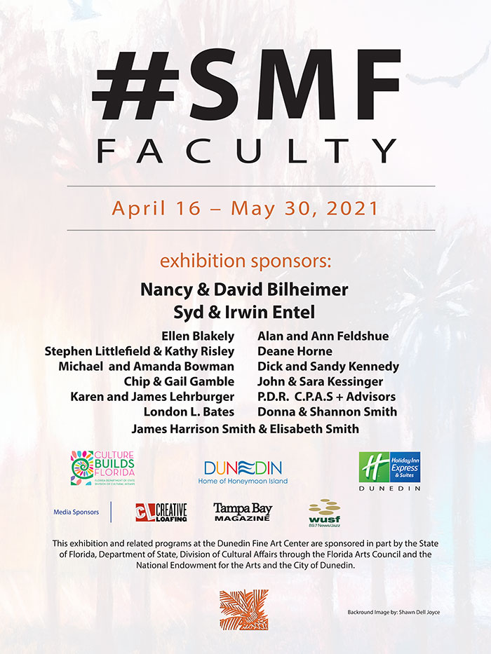 exhibition sponsors: Nancy & David Bilheimer Syd & Irwin Entel Ellen Blakely Stephen Littlefield & Kathy Risley Michael and Amanda Bowman Chip & Gail Gamble Karen and James Lehrburger London L. Bates Alan and Ann Feldshue Deane Horne Dick and Sandy Kennedy John & Sara Kessinger P.D.R. C.P.A.S + Advisors Donna & Shannon Smith James Harrison Smith & Elisabeth Smith Florida Department of State - Division of Cultural Affairs City of Dunedin Holiday Inn Express - Dunedin Media Sponsors: Creative Loafing - Tampa Bay Magazine - WUSF Radio This exhibition and related programs at the Dunedin Fine Art Center are sponsored in part by the State of Florida, Department of State, Division of Cultural Affairs and the National Endowment for the Arts and the City of Dunedin.